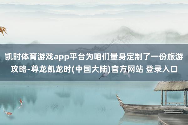 凯时体育游戏app平台为咱们量身定制了一份旅游攻略-尊龙凯龙时(中国大陆)官方网站 登录入口