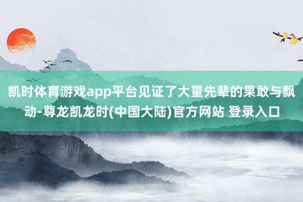 凯时体育游戏app平台见证了大量先辈的果敢与飘动-尊龙凯龙时(中国大陆)官方网站 登录入口