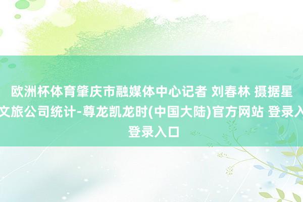 欧洲杯体育肇庆市融媒体中心记者 刘春林 摄据星耀文旅公司统计-尊龙凯龙时(中国大陆)官方网站 登录入口