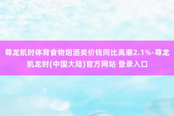 尊龙凯时体育食物烟酒类价钱同比高潮2.1%-尊龙凯龙时(中国大陆)官方网站 登录入口